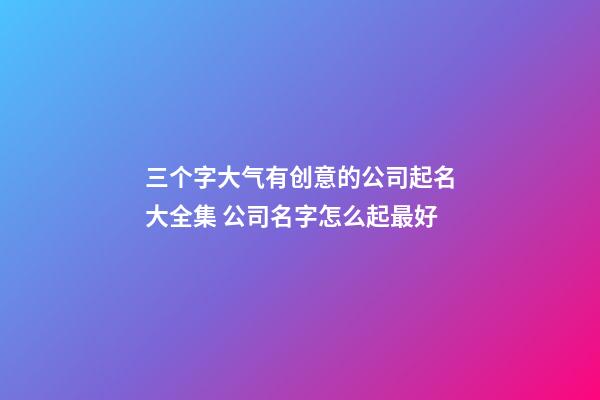三个字大气有创意的公司起名大全集 公司名字怎么起最好